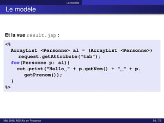 Le modèle
Le modèle
Et la vue result.jsp :
<%
ArrayList <Personne> al = (ArrayList <Personne>)
request.getAttribute("tab");
for(Personne p: al){
out.print("Hello " + p.getNom() + " " + p.
getPrenom());
}
%>
Mai 2018, M2I Aix en Provence 54 / 72
 