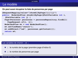 Le modèle
Le modèle
On peut aussi récupérer la liste de personnes par page
@RequestMapping(value="/showAllByPage/{i}/{j}")
public ModelAndView showAllByPage(@PathVariable int i,
@PathVariable int j) {
Page<Personne> personnes = personneRepository.findAll(
PageRequest.of(i, j));
ModelAndView mv = new ModelAndView();
mv.setViewName("result");
mv.addObject("tab", personnes.getContent());
return mv;
}
Les variables de chemin i et j
i : le numéro de la page (première page d’indice 0)
j : le nombre de personnes par page
Mai 2018, M2I Aix en Provence 56 / 72
 
