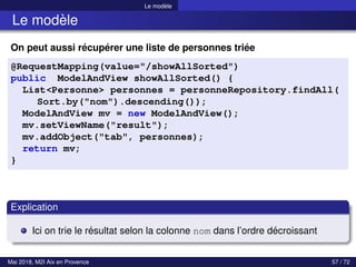 Le modèle
Le modèle
On peut aussi récupérer une liste de personnes triée
@RequestMapping(value="/showAllSorted")
public ModelAndView showAllSorted() {
List<Personne> personnes = personneRepository.findAll(
Sort.by("nom").descending());
ModelAndView mv = new ModelAndView();
mv.setViewName("result");
mv.addObject("tab", personnes);
return mv;
}
Explication
Ici on trie le résultat selon la colonne nom dans l’ordre décroissant
Mai 2018, M2I Aix en Provence 57 / 72
 