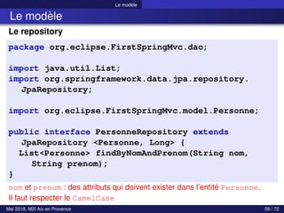 Le modèle
Le modèle
Le repository
package org.eclipse.FirstSpringMvc.dao;
import java.util.List;
import org.springframework.data.jpa.repository.
JpaRepository;
import org.eclipse.FirstSpringMvc.model.Personne;
public interface PersonneRepository extends
JpaRepository <Personne, Long> {
List<Personne> findByNomAndPrenom(String nom,
String prenom);
}
nom et prenom : des attributs qui doivent exister dans l’entité Personne.
Il faut respecter le CamelCase
Mai 2018, M2I Aix en Provence 59 / 72
 
