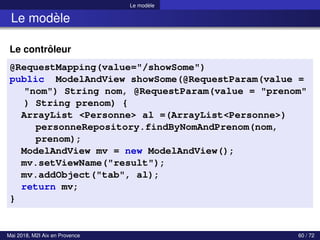 Le modèle
Le modèle
Le contrôleur
@RequestMapping(value="/showSome")
public ModelAndView showSome(@RequestParam(value =
"nom") String nom, @RequestParam(value = "prenom"
) String prenom) {
ArrayList <Personne> al =(ArrayList<Personne>)
personneRepository.findByNomAndPrenom(nom,
prenom);
ModelAndView mv = new ModelAndView();
mv.setViewName("result");
mv.addObject("tab", al);
return mv;
}
Mai 2018, M2I Aix en Provence 60 / 72
 