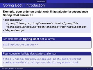 Introduction
Spring Boot : Introduction
Exemple, pour créer un projet web, il faut ajouter la dépendance
Spring Boot suivante :
<dependency>
<groupId>org.springframework.boot</groupId>
<artifactId>spring-boot-starter-web</artifactId>
</dependency>
Les démarreurs Spring Boot ont la forme
spring-boot-starter-*
Pour consulter la liste des starters, aller sur
https://docs.spring.io/spring-boot/docs/current
/reference/html/using-boot-build-systems.html
Mai 2018, M2I Aix en Provence 5 / 72
 