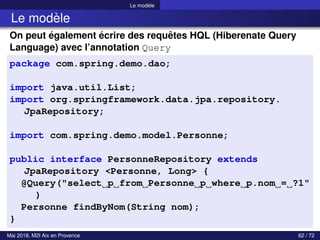 Le modèle
Le modèle
On peut également écrire des requêtes HQL (Hiberenate Query
Language) avec l’annotation Query
package com.spring.demo.dao;
import java.util.List;
import org.springframework.data.jpa.repository.
JpaRepository;
import com.spring.demo.model.Personne;
public interface PersonneRepository extends
JpaRepository <Personne, Long> {
@Query("select p from Personne p where p.nom = ?1"
)
Personne findByNom(String nom);
}
Mai 2018, M2I Aix en Provence 62 / 72
 