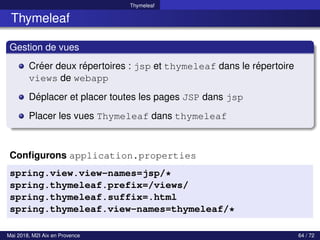 Thymeleaf
Thymeleaf
Gestion de vues
Créer deux répertoires : jsp et thymeleaf dans le répertoire
views de webapp
Déplacer et placer toutes les pages JSP dans jsp
Placer les vues Thymeleaf dans thymeleaf
Configurons application.properties
spring.view.view-names=jsp/*
spring.thymeleaf.prefix=/views/
spring.thymeleaf.suffix=.html
spring.thymeleaf.view-names=thymeleaf/*
Mai 2018, M2I Aix en Provence 64 / 72
 