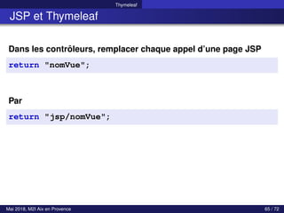 Thymeleaf
JSP et Thymeleaf
Dans les contrôleurs, remplacer chaque appel d’une page JSP
return "nomVue";
Par
return "jsp/nomVue";
Mai 2018, M2I Aix en Provence 65 / 72
 