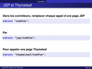 Thymeleaf
JSP et Thymeleaf
Dans les contrôleurs, remplacer chaque appel d’une page JSP
return "nomVue";
Par
return "jsp/nomVue";
Pour appeler une page Thymeleaf
return "thymeleaf/nomVue";
Mai 2018, M2I Aix en Provence 65 / 72
 