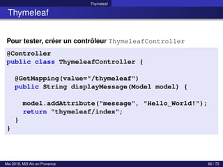 Thymeleaf
Thymeleaf
Pour tester, créer un contrôleur ThymeleafController
@Controller
public class ThymeleafController {
@GetMapping(value="/thymeleaf")
public String displayMessage(Model model) {
model.addAttribute("message", "Hello World!");
return "thymeleaf/index";
}
}
Mai 2018, M2I Aix en Provence 66 / 72
 
