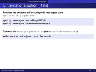 L’internationalisation (i18n)
L’internationalisation (i18n)
Préciser les sources et l’encodage de messages dans
application.properties
spring.messages.encoding=UTF-8
spring.messages.basename=messages
Contenu de messages.properties (dans src/main/resources)
welcome.text=Bonjour tout le monde
Mai 2018, M2I Aix en Provence 68 / 72
 