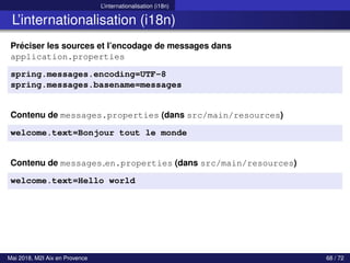 L’internationalisation (i18n)
L’internationalisation (i18n)
Préciser les sources et l’encodage de messages dans
application.properties
spring.messages.encoding=UTF-8
spring.messages.basename=messages
Contenu de messages.properties (dans src/main/resources)
welcome.text=Bonjour tout le monde
Contenu de messages en.properties (dans src/main/resources)
welcome.text=Hello world
Mai 2018, M2I Aix en Provence 68 / 72
 