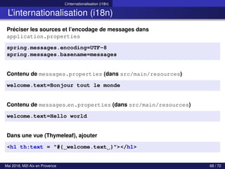 L’internationalisation (i18n)
L’internationalisation (i18n)
Préciser les sources et l’encodage de messages dans
application.properties
spring.messages.encoding=UTF-8
spring.messages.basename=messages
Contenu de messages.properties (dans src/main/resources)
welcome.text=Bonjour tout le monde
Contenu de messages en.properties (dans src/main/resources)
welcome.text=Hello world
Dans une vue (Thymeleaf), ajouter
<h1 th:text = "#{ welcome.text }"></h1>
Mai 2018, M2I Aix en Provence 68 / 72
 