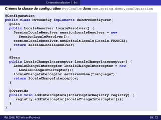 L’internationalisation (i18n)
Créons la classe de configuration MvcConfig dans com.spring.demo.configuration
@Configuration
public class MvcConfig implements WebMvcConfigurer{
@Bean
public LocaleResolver localeResolver() {
SessionLocaleResolver sessionLocaleResolver = new
SessionLocaleResolver();
sessionLocaleResolver.setDefaultLocale(Locale.FRANCE);
return sessionLocaleResolver;
}
@Bean
public LocaleChangeInterceptor localeChangeInterceptor() {
LocaleChangeInterceptor localeChangeInterceptor = new
LocaleChangeInterceptor();
localeChangeInterceptor.setParamName("language");
return localeChangeInterceptor;
}
@Override
public void addInterceptors(InterceptorRegistry registry) {
registry.addInterceptor(localeChangeInterceptor());
}
}
Mai 2018, M2I Aix en Provence 69 / 72
 