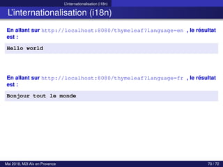 L’internationalisation (i18n)
L’internationalisation (i18n)
En allant sur http://localhost:8080/thymeleaf?language=en , le résultat
est :
Hello world
En allant sur http://localhost:8080/thymeleaf?language=fr , le résultat
est :
Bonjour tout le monde
Mai 2018, M2I Aix en Provence 70 / 72
 