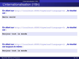 L’internationalisation (i18n)
L’internationalisation (i18n)
En allant sur http://localhost:8080/thymeleaf?language=en , le résultat
est :
Hello world
En allant sur http://localhost:8080/thymeleaf?language=fr , le résultat
est :
Bonjour tout le monde
En allant sur http://localhost:8080/thymeleaf?language=it , le résultat
est toujours le même :
Bonjour tout le monde
Mai 2018, M2I Aix en Provence 70 / 72
 
