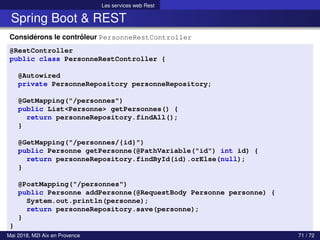 Les services web Rest
Spring Boot & REST
Considérons le contrôleur PersonneRestController
@RestController
public class PersonneRestController {
@Autowired
private PersonneRepository personneRepository;
@GetMapping("/personnes")
public List<Personne> getPersonnes() {
return personneRepository.findAll();
}
@GetMapping("/personnes/{id}")
public Personne getPersonne(@PathVariable("id") int id) {
return personneRepository.findById(id).orElse(null);
}
@PostMapping("/personnes")
public Personne addPersonne(@RequestBody Personne personne) {
System.out.println(personne);
return personneRepository.save(personne);
}
}
Mai 2018, M2I Aix en Provence 71 / 72
 