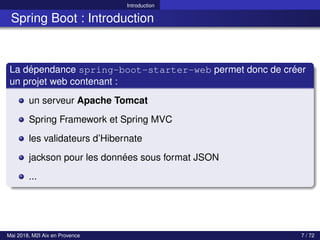 Introduction
Spring Boot : Introduction
La dépendance spring-boot-starter-web permet donc de créer
un projet web contenant :
un serveur Apache Tomcat
Spring Framework et Spring MVC
les validateurs d’Hibernate
jackson pour les données sous format JSON
...
Mai 2018, M2I Aix en Provence 7 / 72
 