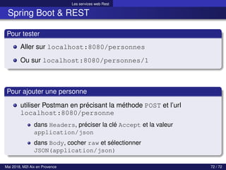 Les services web Rest
Spring Boot & REST
Pour tester
Aller sur localhost:8080/personnes
Ou sur localhost:8080/personnes/1
Pour ajouter une personne
utiliser Postman en précisant la méthode POST et l’url
localhost:8080/personne
dans Headers, préciser la clé Accept et la valeur
application/json
dans Body, cocher raw et sélectionner
JSON(application/json)
Mai 2018, M2I Aix en Provence 72 / 72
 