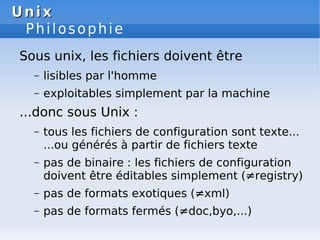 Unix
Unix
Philosophie
Sous unix, les fichiers doivent être
– lisibles par l'homme
– exploitables simplement par la machine
...donc sous Unix :
– tous les fichiers de configuration sont texte...
...ou générés à partir de fichiers texte
– pas de binaire : les fichiers de configuration
doivent être éditables simplement (≠registry)
– pas de formats exotiques (≠xml)
– pas de formats fermés (≠doc,byo,...)
 