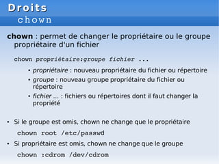 Droits
Droits
chown
chown : permet de changer le propriétaire ou le groupe
propriétaire d'un fichier
chown propriétaire:groupe fichier ...
● propriétaire : nouveau propriétaire du fichier ou répertoire
● groupe : nouveau groupe propriétaire du fichier ou
répertoire
● fichier ... : fichiers ou répertoires dont il faut changer la
propriété
● Si le groupe est omis, chown ne change que le propriétaire
chown root /etc/passwd
● Si propriétaire est omis, chown ne change que le groupe
chown :cdrom /dev/cdrom
 