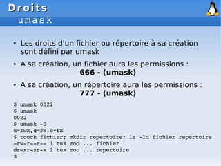 Droits
Droits
umask
● Les droits d'un fichier ou répertoire à sa création
sont défini par umask
● A sa création, un fichier aura les permissions :
666 - (umask)
● A sa création, un répertoire aura les permissions :
777 - (umask)
$ umask 0022
$ umask
0022
$ umask ­S
u=rwx,g=rx,o=rx
$ touch fichier; mkdir repertoire; ls ­ld fichier repertoire
­rw­r­­r­­ 1 tux zoo ... fichier
drwxr­xr­x 2 tux zoo ... repertoire
$
 