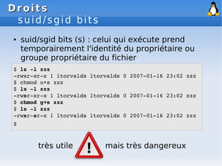 Droits
Droits
suid/sgid bits
● suid/sgid bits (s) : celui qui exécute prend
temporairement l'identité du propriétaire ou
groupe propriétaire du fichier
$ ls ­l zzz
­rwxr­xr­x 1 ltorvalds ltorvalds 0 2007­01­16 23:02 zzz
$ chmod u+s zzz
$ ls ­l zzz
­rwsr­xr­x 1 ltorvalds ltorvalds 0 2007­01­16 23:02 zzz
$ chmod g+s zzz
$ ls ­l zzz
­rwsr­sr­x 1 ltorvalds ltorvalds 0 2007­01­16 23:02 zzz
$
très utile mais très dangereux
 