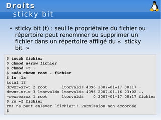 Droits
Droits
sticky bit
● sticky bit (t) : seul le propriétaire du fichier ou
répertoire peut renommer ou supprimer un
fichier dans un répertoire affligé du « sticky
bit »
$ touch fichier
$ chmod a+rxw fichier
$ chmod +t .
$ sudo chown root . fichier
$ ls ­la
total 12
drwxr­xr­t 2 root ltorvalds 4096 2007­01­17 00:17 .
drwxr­xr­x 3 ltorvalds ltorvalds 4096 2007­01­16 23:02 ..
­rwxrwxrwx 1 root ltorvalds 0 2007­01­17 00:17 fichier
$ rm ­f fichier
rm: ne peut enlever `fichier': Permission non accordée
$
 