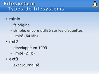 Filesystem
Filesystem
Types de filesystems
● minix
– fs original
– simple, encore utilisé sur les disquettes
– limité (64 Mb)
● ext2
– développé en 1993
– limité (2 Tb)
● ext3
– ext2 journalisé
 