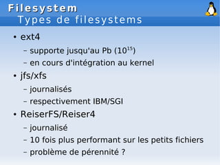 Filesystem
Filesystem
Types de filesystems
● ext4
– supporte jusqu'au Pb (1015
)
– en cours d'intégration au kernel
● jfs/xfs
– journalisés
– respectivement IBM/SGI
● ReiserFS/Reiser4
– journalisé
– 10 fois plus performant sur les petits fichiers
– problème de pérennité ?
 