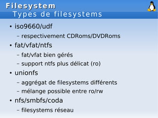 Filesystem
Filesystem
Types de filesystems
● iso9660/udf
– respectivement CDRoms/DVDRoms
● fat/vfat/ntfs
– fat/vfat bien gérés
– support ntfs plus délicat (ro)
● unionfs
– aggrégat de filesystems différents
– mélange possible entre ro/rw
● nfs/smbfs/coda
– filesystems réseau
 