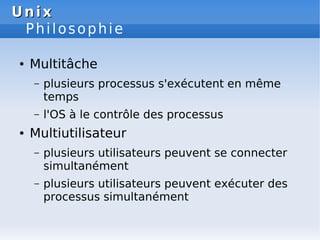 Unix
Unix
Philosophie
● Multitâche
– plusieurs processus s'exécutent en même
temps
– l'OS à le contrôle des processus
● Multiutilisateur
– plusieurs utilisateurs peuvent se connecter
simultanément
– plusieurs utilisateurs peuvent exécuter des
processus simultanément
 