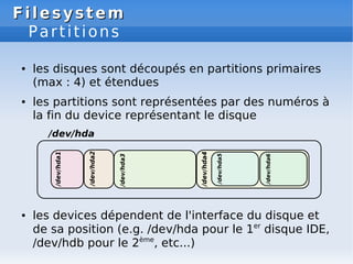 Filesystem
Filesystem
Partitions
● les disques sont découpés en partitions primaires
(max : 4) et étendues
● les partitions sont représentées par des numéros à
la fin du device représentant le disque
● les devices dépendent de l'interface du disque et
de sa position (e.g. /dev/hda pour le 1er
disque IDE,
/dev/hdb pour le 2ème
, etc...)
 