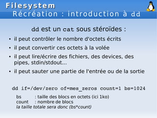 Filesystem
Filesystem
Récréation : introduction à dd
dd est un cat sous stéroïdes :
● il peut contrôler le nombre d'octets écrits
● il peut convertir ces octets à la volée
● il peut lire/écrire des fichiers, des devices, des
pipes, stdin/stdout...
● il peut sauter une partie de l'entrée ou de la sortie
dd if=/dev/zero of=mes_zeros count=1 bs=1024
bs : taille des blocs en octets (ici 1ko)
count : nombre de blocs
la taille totale sera donc (bs*count)
 