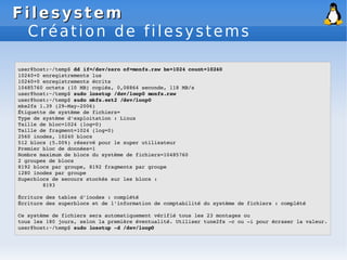 Filesystem
Filesystem
Création de filesystems
user@host:~/temp$ dd if=/dev/zero of=monfs.raw bs=1024 count=10240
10240+0 enregistrements lus
10240+0 enregistrements écrits
10485760 octets (10 MB) copiés, 0,08864 seconde, 118 MB/s
user@host:~/temp$ sudo losetup /dev/loop0 monfs.raw
user@host:~/temp$ sudo mkfs.ext2 /dev/loop0
mke2fs 1.39 (29­May­2006)
Étiquette de système de fichiers=
Type de système d'exploitation : Linux
Taille de bloc=1024 (log=0)
Taille de fragment=1024 (log=0)
2560 inodes, 10240 blocs
512 blocs (5.00%) réservé pour le super utilisateur
Premier bloc de données=1
Nombre maximum de blocs du système de fichiers=10485760
2 groupes de blocs
8192 blocs par groupe, 8192 fragments par groupe
1280 inodes par groupe
Superblocs de secours stockés sur les blocs :
8193
Écriture des tables d'inodes : complété
Écriture des superblocs et de l'information de comptabilité du système de fichiers : complété
Ce système de fichiers sera automatiquement vérifié tous les 23 montages ou
tous les 180 jours, selon la première éventualité. Utiliser tune2fs ­c ou ­i pour écraser la valeur.
user@host:~/temp$ sudo losetup ­d /dev/loop0
 