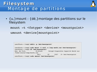 Filesystem
Filesystem
Montage de partitions
● {u,}mount : {dé,}montage des partitions sur le
filesystem
mount ­t <fstype> <device> <mountpoint>
umount <device|mountpoint>
user@host:~/temp$ mkdir ­p /mnt/mountpoint/
user@host:~/temp$ sudo mount ­t ext2 ­o loop monfs.raw /mnt/mountpoint/
user@host:~/temp$ df /mnt/mountpoint/
Sys. de fich. 1K­blocs Occupé Disponible Capacité Monté sur
/home/leucos/temp/monfs.raw
9911 92 9307 1% /mnt/mountpoint
user@host:~/temp$ sudo umount /mnt/mountpoint/
 