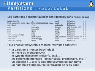 Filesystem
Filesystem
Partitions : /etc/fstab
● Les partitions à monter au boot sont décrites dans /etc/fstab
LABEL=ROOTFS / ext3 defaults 1 1
UUID=ed2d8d56­5c08­4bd4­977e­673f7a1966b2 /usr ext3 defaults 0 0
/dev/hda1 /var reiserfs defaults 0 0
none /dev/pts devpts gid=5,mode=620 0 0
none /dev/shm tmpfs defaults 0 0
none /proc proc defaults 0 0
none /sys sysfs defaults 0 0
/dev/cciss/c0d0p2 swap swap defaults 0 0
/dev/cdrom /mnt/cdrom udf,iso9660 noauto,owner,ro 0 0
/dev/fd0 /mnt/floppy auto noauto,owner 0 0
/dev/ida/c0d0p1 /home ext3 defaults 1 1
● Pour chaque filesystem à monter, /etc/fstab contient :
– la partition à monter (/dev/hda1)
– le moint de montage (/var)
– le type de filesystem (reiserfs, ext3, ...)
– les options de montage (lecteur seule, propriétaire, etc...)
– un booléèn à 1 si le fs doit être sauvegardé par dump
– un numéro d'ordre pour la vérification de fs au boot
 
