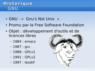 Historique
Historique
GNU
● GNU : « Gnu's Not Unix »
● Promu par la Free Software Foundation
● Objet : développement d'outils et de
licences libres
– 1984 : emacs
– 1987 : gcc
– 1989 : GPLv1
– 1991 : GPLv2
– 1997 : lesstif
 