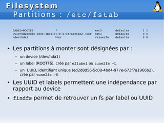 Filesystem
Filesystem
Partitions : /etc/fstab
LABEL=ROOTFS / ext3 defaults 1 1
UUID=ed2d8d56­5c08­4bd4­977e­673f7a1966b2 /usr ext3 defaults 0 0
/dev/hda1 /var reiserfs defaults 0 0
● Les partitions à monter sont désignées par :
– un device (/dev/hda1)
– un label (ROOTFS), créé par e2label ou tune2fs ­L
– un UUID, identifiant unique (ed2d8d56-5c08-4bd4-977e-673f7a1966b2),
créé par tune2fs ­U
● Les UUID et labels permettent une indépendance par
rapport au device
● findfs permet de retrouver un fs par label ou UUID
 