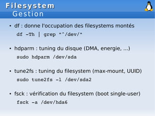 Filesystem
Filesystem
Gestion
● df : donne l'occupation des filesystems montés
df ­Th | grep "^/dev/"
● hdparm : tuning du disque (DMA, energie, ...)
sudo hdparm /dev/sda
● tune2fs : tuning du filesystem (max-mount, UUID)
sudo tune2fs ­l /dev/sda2
● fsck : vérification du filesystem (boot single-user)
fsck ­a /dev/hda6
 