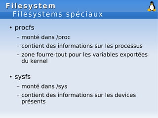 Filesystem
Filesystem
Filesystems spéciaux
● procfs
– monté dans /proc
– contient des informations sur les processus
– zone fourre-tout pour les variables exportées
du kernel
● sysfs
– monté dans /sys
– contient des informations sur les devices
présents
 