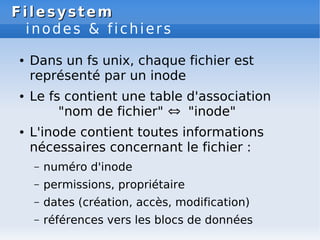 Filesystem
Filesystem
inodes & fichiers
● Dans un fs unix, chaque fichier est
représenté par un inode
● Le fs contient une table d'association
"nom de fichier" ⇔ "inode"
● L'inode contient toutes informations
nécessaires concernant le fichier :
– numéro d'inode
– permissions, propriétaire
– dates (création, accès, modification)
– références vers les blocs de données
 