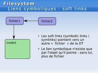 Filesystem
Filesystem
Liens symboliques : soft links
● Les soft links (symbolic links /
symlinks) pointent vers un
autre « fichier » de la DT
● Le lien symbolique n'existe que
par l'objet qu'il pointe : sans lui,
plus de fichier
 
