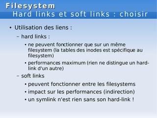 Filesystem
Filesystem
Hard links et soft links : choisir
● Utilisation des liens :
– hard links :
● ne peuvent fonctionner que sur un même
filesystem (la tables des inodes est spécifique au
filesystem)
● performances maximum (rien ne distingue un hard-
link d'un autre)
– soft links
● peuvent fonctionner entre les filesystems
● impact sur les performances (indirection)
● un symlink n'est rien sans son hard-link !
 