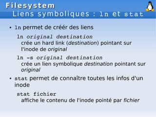 Filesystem
Filesystem
Liens symboliques : ln et stat
● ln permet de créér des liens
ln original destination
crée un hard link (destination) pointant sur
l'inode de original
ln ­s original destination
crée un lien symbolique destination pointant sur
original
● stat permet de connaître toutes les infos d'un
inode
stat fichier
affiche le contenu de l'inode pointé par fichier
 