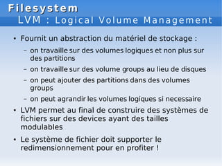 Filesystem
Filesystem
LVM : L o g i c a l V o l u m e M a n a g e m e n t
● Fournit un abstraction du matériel de stockage :
– on travaille sur des volumes logiques et non plus sur
des partitions
– on travaille sur des volume groups au lieu de disques
– on peut ajouter des partitions dans des volumes
groups
– on peut agrandir les volumes logiques si necessaire
● LVM permet au final de construire des systèmes de
fichiers sur des devices ayant des tailles
modulables
● Le système de fichier doit supporter le
redimensionnement pour en profiter !
 