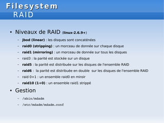 Filesystem
Filesystem
RAID
● Niveaux de RAID (linux-2.6.9+)
– jbod (linear) : les disques sont concaténées
– raid0 (stripping) : un morceau de donnée sur chaque disque
– raid1 (mirroring) : un morceau de donnée sur tous les disques
– raid3 : la parité est stockée sur un disque
– raid5 : la parité est distribuée sur les disques de l'ensemble RAID
– raid6 : la parité est distribuée en double sur les disques de l'ensemble RAID
– raid 0+1 : un ensemble raid0 en miroir
– raid10 (1+0) : un ensemble raid1 strippé
● Gestion
– /sbin/mdadm
– /etc/mdadm/mdadm.conf
 