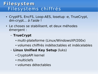 Filesystem
Filesystem
Filesystems chiffrés
● CryptFS, EncFS, Loop-AES, losetup -e, TrueCrypt,
dm-crypt... à l'aide !
● Le choses se stabilisent, et deux méhodes
émergent :
– TrueCrypt
● multi-plateforme (Linux/WindowsXP/200x)
● volumes chiffrés indétectables et indécelables
– Linux Unified Key Setup (luks)
● CryptoAPI kernel
● multiclefs
● volumes détectables
 
