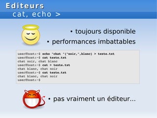 Editeurs
Editeurs
cat, echo >
● toujours disponible
● performances imbattables
user@host:~$ echo "chat "{"noir,",blanc} > texte.txt
user@host:~$ cat texte.txt
chat noir, chat blanc
user@host:~$ cat > texte.txt
chat blanc, chat noir
user@host:~$ cat texte.txt
chat blanc, chat noir
user@host:~$
● pas vraiment un éditeur...
 