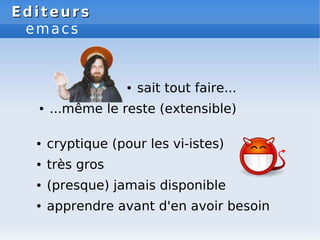 Editeurs
Editeurs
emacs
● sait tout faire...
● ...même le reste (extensible)
● cryptique (pour les vi-istes)
● très gros
● (presque) jamais disponible
● apprendre avant d'en avoir besoin
 