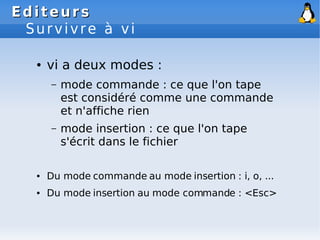 Editeurs
Editeurs
Survivre à vi
● vi a deux modes :
– mode commande : ce que l'on tape
est considéré comme une commande
et n'affiche rien
– mode insertion : ce que l'on tape
s'écrit dans le fichier
● Du mode commande au mode insertion : i, o, ...
● Du mode insertion au mode commande : <Esc>
 