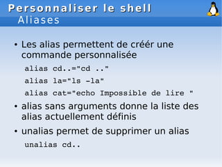 Personnaliser le shell
Personnaliser le shell
Aliases
● Les alias permettent de créér une
commande personnalisée
alias cd..="cd .."
alias la="ls ­la"
alias cat="echo Impossible de lire "
● alias sans arguments donne la liste des
alias actuellement définis
● unalias permet de supprimer un alias
unalias cd..
 
