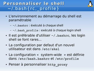 Personnaliser le shell
Personnaliser le shell
~/.bash{rc,_profile}
● L'environnement au démarrage du shell est
paramétrable
– ~/.bashrc : éxécuté à chaque shell
– ~/.bash_profile : exécuté à chaque login shell
● Il est préférable d'utiliser ~/.bashrc, les login
shell se font rares...
● La configuration par defaut d'un nouvel
utilisateur est dans /etc/skel
● La configuration « system-wide » est définie
dans /etc/bash.bashrc et /etc/profile
● Penser à personnaliser http_proxy
 